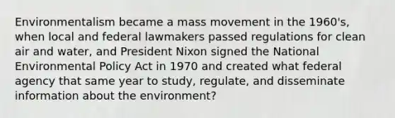 Environmentalism became a mass movement in the 1960's, when local and federal lawmakers passed regulations for clean air and water, and President Nixon signed the National Environmental Policy Act in 1970 and created what federal agency that same year to study, regulate, and disseminate information about the environment?