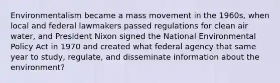 Environmentalism became a mass movement in the 1960s, when local and federal lawmakers passed regulations for clean air water, and President Nixon signed the National Environmental Policy Act in 1970 and created what federal agency that same year to study, regulate, and disseminate information about the environment?