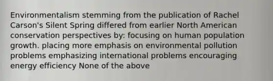 Environmentalism stemming from the publication of Rachel Carson's Silent Spring differed from earlier North American conservation perspectives by: focusing on human population growth. placing more emphasis on environmental pollution problems emphasizing international problems encouraging energy efficiency None of the above