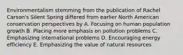 Environmentalism stemming from the publication of Rachel Carson's Silent Spring differed from earlier North American conservation perspectives by A. Focusing on human population growth B. Placing more emphasis on pollution problems C. Emphasizing international problems D. Encouraging energy efficiency E. Emphasizing the value of natural resources