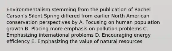 Environmentalism stemming from the publication of Rachel Carson's Silent Spring differed from earlier North American conservation perspectives by A. Focusing on human population growth B. Placing more emphasis on pollution problems C. Emphasizing international problems D. Encouraging energy efficiency E. Emphasizing the value of natural resources