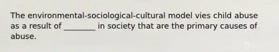 The environmental-sociological-cultural model vies child abuse as a result of ________ in society that are the primary causes of abuse.