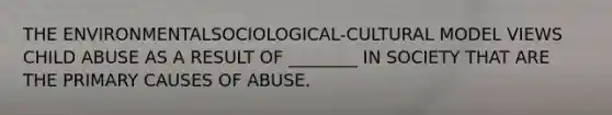 THE ENVIRONMENTALSOCIOLOGICAL-CULTURAL MODEL VIEWS CHILD ABUSE AS A RESULT OF ________ IN SOCIETY THAT ARE THE PRIMARY CAUSES OF ABUSE.