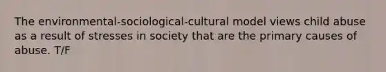 The environmental-sociological-cultural model views child abuse as a result of stresses in society that are the primary causes of abuse. T/F