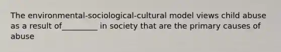 The environmental-sociological-cultural model views child abuse as a result of_________ in society that are the primary causes of abuse