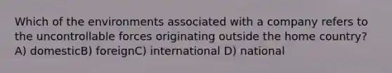 Which of the environments associated with a company refers to the uncontrollable forces originating outside the home country? A) domesticB) foreignC) international D) national