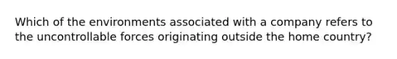 Which of the environments associated with a company refers to the uncontrollable forces originating outside the home country?