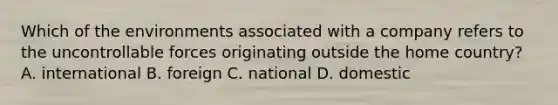 Which of the environments associated with a company refers to the uncontrollable forces originating outside the home country? A. international B. foreign C. national D. domestic