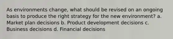 As environments change, what should be revised on an ongoing basis to produce the right strategy for the new environment? a. Market plan decisions b. Product development decisions c. Business decisions d. Financial decisions