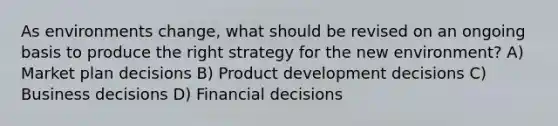 As environments change, what should be revised on an ongoing basis to produce the right strategy for the new environment? A) Market plan decisions B) Product development decisions C) Business decisions D) Financial decisions