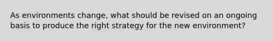 As environments change, what should be revised on an ongoing basis to produce the right strategy for the new environment?