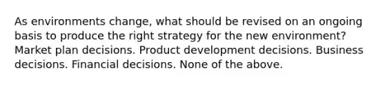 As environments change, what should be revised on an ongoing basis to produce the right strategy for the new environment? Market plan decisions. Product development decisions. Business decisions. Financial decisions. None of the above.