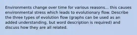 Environments change over time for various reasons... this causes environmental stress which leads to evolutionary flow. Describe the three types of evolution flow (graphs can be used as an added understanding, but word description is required) and discuss how they are all related.