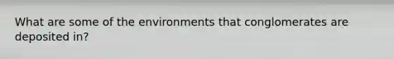 What are some of the environments that conglomerates are deposited in?