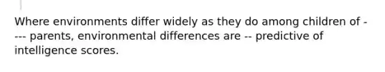 Where environments differ widely as they do among children of ---- parents, environmental differences are -- predictive of intelligence scores.