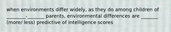 when environments differ widely, as they do among children of ________-_______ parents, environmental differences are _______ (more/ less) predictive of intelligence scores