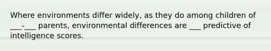 Where environments differ widely, as they do among children of ___-___ parents, environmental differences are ___ predictive of intelligence scores.