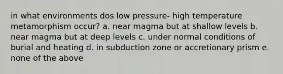 in what environments dos low pressure- high temperature metamorphism occur? a. near magma but at shallow levels b. near magma but at deep levels c. under normal conditions of burial and heating d. in subduction zone or accretionary prism e. none of the above