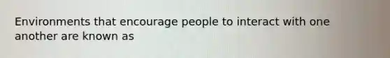 Environments that encourage people to interact with one another are known as