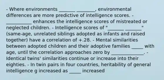 - Where environments _______ ________, environmental differences are more predictive of intelligence scores. - ___________ enhances the intelligence scores of mistreated or neglected children. - Intelligence scores of "_______ _______" (same-age, unrelated siblings adopted as infants and raised together) have a correlation of +.28. - Mental similarities between adopted children and their adoptive families _____ with age, until the correlation approaches zero by ______________. - Identical twins' similarities continue or increase into their eighties. - In twin pairs in four countries, heritability of general intelligence g increased as _____ increased