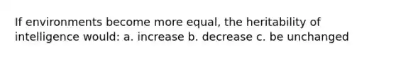 If environments become more equal, the heritability of intelligence would: a. increase b. decrease c. be unchanged