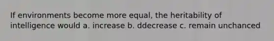 If environments become more equal, the heritability of intelligence would a. increase b. ddecrease c. remain unchanced