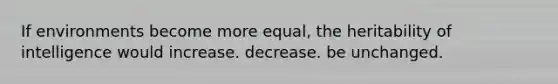 If environments become more equal, the heritability of intelligence would increase. decrease. be unchanged.