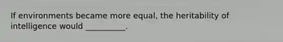 If environments became more equal, the heritability of intelligence would __________.