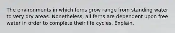 The environments in which ferns grow range from standing water to very dry areas. Nonetheless, all ferns are dependent upon free water in order to complete their life cycles. Explain.