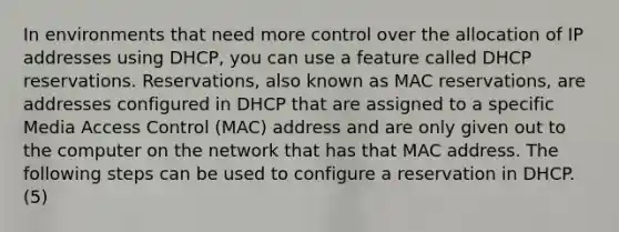 In environments that need more control over the allocation of IP addresses using DHCP, you can use a feature called DHCP reservations. Reservations, also known as MAC reservations, are addresses configured in DHCP that are assigned to a specific Media Access Control (MAC) address and are only given out to the computer on the network that has that MAC address. The following steps can be used to configure a reservation in DHCP. (5)