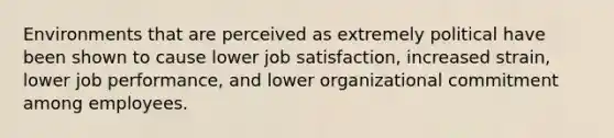 Environments that are perceived as extremely political have been shown to cause lower job satisfaction, increased strain, lower job performance, and lower organizational commitment among employees.