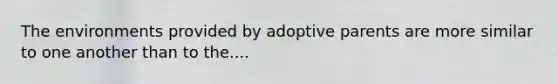 The environments provided by adoptive parents are more similar to one another than to the....