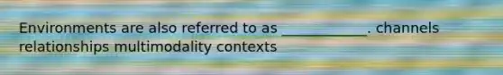 Environments are also referred to as ____________. channels relationships multimodality contexts