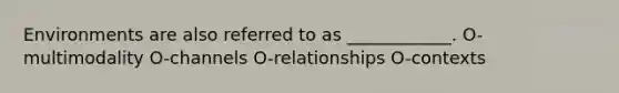 Environments are also referred to as ____________. O-multimodality O-channels O-relationships O-contexts