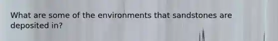 What are some of the environments that sandstones are deposited in?