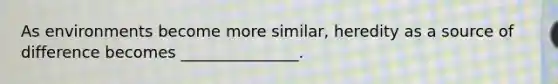 As environments become more similar, heredity as a source of difference becomes _______________.