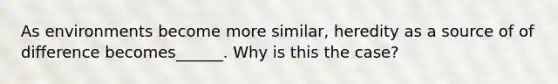 As environments become more similar, heredity as a source of of difference becomes______. Why is this the case?