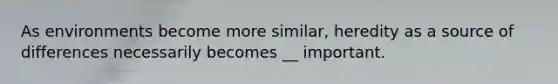 As environments become more similar, heredity as a source of differences necessarily becomes __ important.