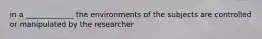 in a _____________ the environments of the subjects are controlled or manipulated by the researcher