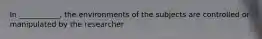 In ___________, the environments of the subjects are controlled or manipulated by the researcher
