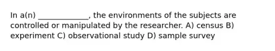 In a(n) _____________, the environments of the subjects are controlled or manipulated by the researcher. A) census B) experiment C) observational study D) sample survey