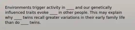 Environments trigger activity in ____ and our genetically influenced traits evoke ____ in other people. This may explain why ____ twins recall greater variations in their early family life than do ____ twins.