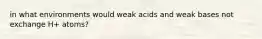 in what environments would weak acids and weak bases not exchange H+ atoms?