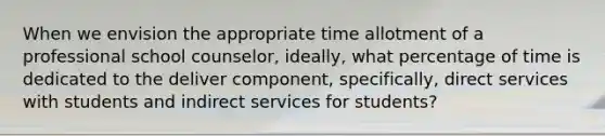 When we envision the appropriate time allotment of a professional school counselor, ideally, what percentage of time is dedicated to the deliver component, specifically, direct services with students and indirect services for students?