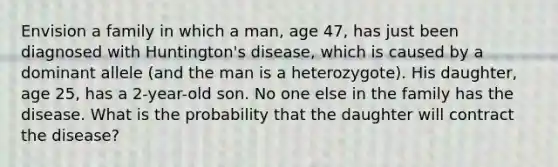 Envision a family in which a man, age 47, has just been diagnosed with Huntington's disease, which is caused by a dominant allele (and the man is a heterozygote). His daughter, age 25, has a 2-year-old son. No one else in the family has the disease. What is the probability that the daughter will contract the disease?