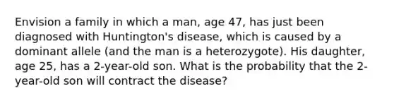 Envision a family in which a man, age 47, has just been diagnosed with Huntington's disease, which is caused by a dominant allele (and the man is a heterozygote). His daughter, age 25, has a 2-year-old son. What is the probability that the 2-year-old son will contract the disease?