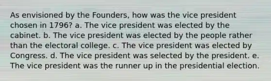 As envisioned by the Founders, how was the vice president chosen in 1796? a. The vice president was elected by the cabinet. b. The vice president was elected by the people rather than the electoral college. c. The vice president was elected by Congress. d. The vice president was selected by the president. e. The vice president was the runner up in the presidential election.