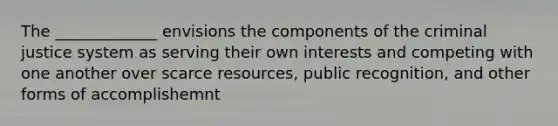 The _____________ envisions the components of the criminal justice system as serving their own interests and competing with one another over scarce resources, public recognition, and other forms of accomplishemnt