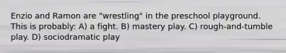 Enzio and Ramon are "wrestling" in the preschool playground. This is probably: A) a fight. B) mastery play. C) rough-and-tumble play. D) sociodramatic play