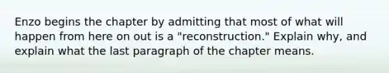 Enzo begins the chapter by admitting that most of what will happen from here on out is a "reconstruction." Explain why, and explain what the last paragraph of the chapter means.